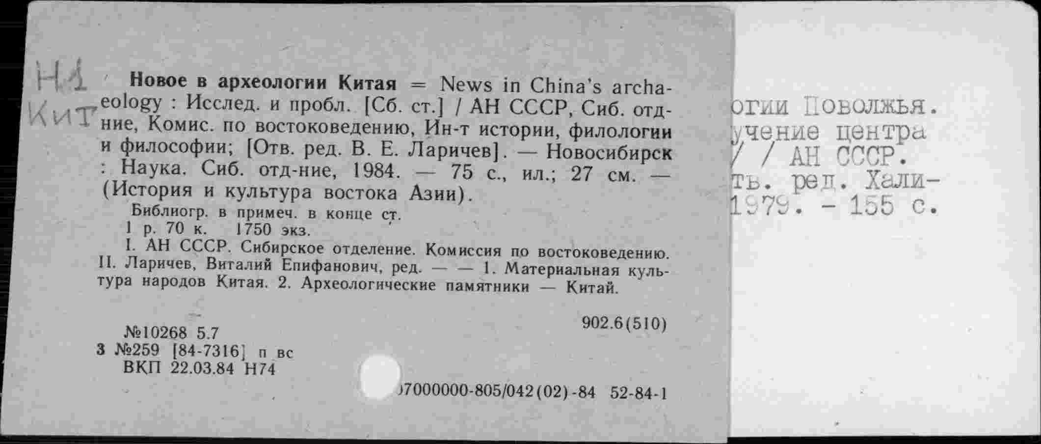 ﻿Новое в археологии Китая = News in China’s archaeology : Исслед. и пробл. [Сб. ст.] / АН СССР, Сиб. отд-ние, Комис, по востоковедению, Ин-т истории, филологии и философии; [Отв. ред. В. Е. Ларичев]. — Новосибирск : Наука. Сиб. отд-ние, 1984. — 75 с., ил.; 27 см. — (История и культура востока Азии).
Библиогр. в примем, в конце ст.
1 р. 70 к. 1750 экз.
I. АН СССР. Сибирское отделение. Комиссия по востоковедению. II. Ларичев, Виталий Епифанович, ред.----1. Материальная куль-
тура народов Китая. 2. Археологические памятники — Китай.
№10268 5.7
3 №259 [84-7316] п вс ВКП 22.03.84 Н74
ОГНИ Поволжья, ■учение центра 'к/ / АН СССР.
:>ГЬ. реп. Хали-■LS7P. - 155 с.
902.6(510)
37000000-805/042(02)-84 52-84-1